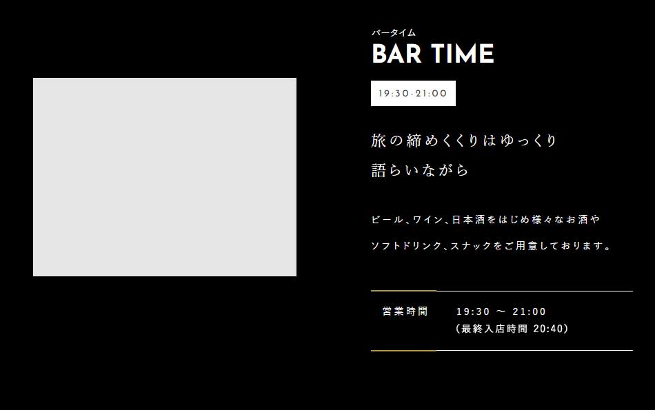 BAR TIME 19:30-21:00 旅の締めくくりはゆっくり語らいながら ビール、ワイン、日本酒をはじめ様々なお酒やソフトドリンク、スナックをご用意しております。 営業時間：19:30～21:00