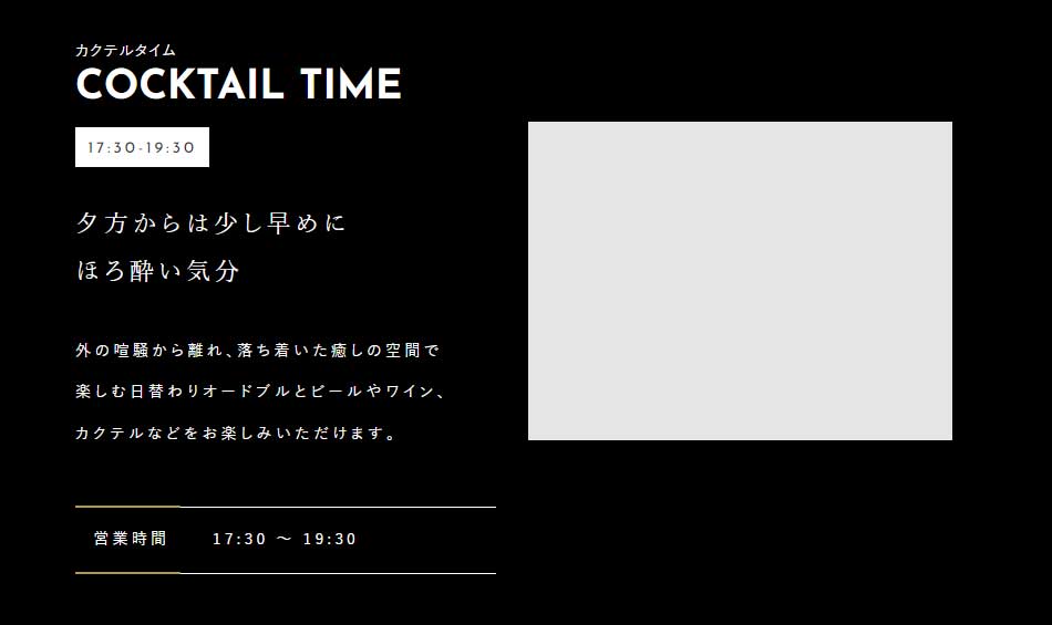COCKTAIL TIME 17:30-19:30 夕方からは少し早めにほろ酔い気分 外の喧騒から離れ、落ち着いた癒しの空間で楽しむ日替わりオードブルとビールやワイン、カクテルなどをお楽しみいただけます。 営業時間：17:30～19:30